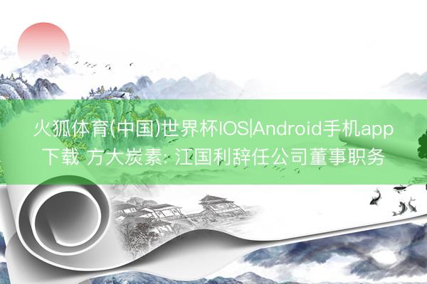 火狐体育(中国)世界杯IOS|Android手机app下载 方大炭素: 江国利辞任公司董事职务
