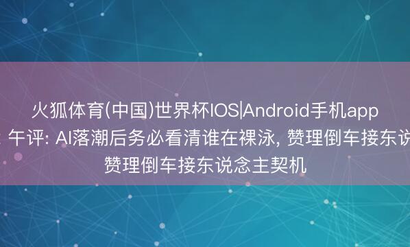火狐体育(中国)世界杯IOS|Android手机app下载 5.12 午评: AI落潮后务必看清谁在裸泳， 赞理倒车接东说念主契机