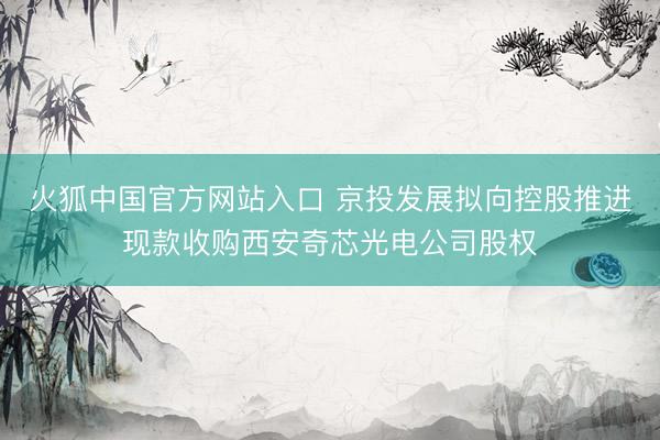 火狐中国官方网站入口 京投发展拟向控股推进现款收购西安奇芯光电公司股权