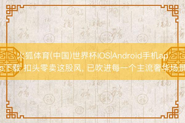 火狐体育(中国)世界杯IOS|Android手机app下载 扣头零卖这股风， 已吹进每一个主流奢华场景