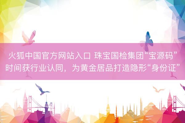 火狐中国官方网站入口 珠宝国检集团“宝源码”时间获行业认同，为黄金居品打造隐形“身份证”