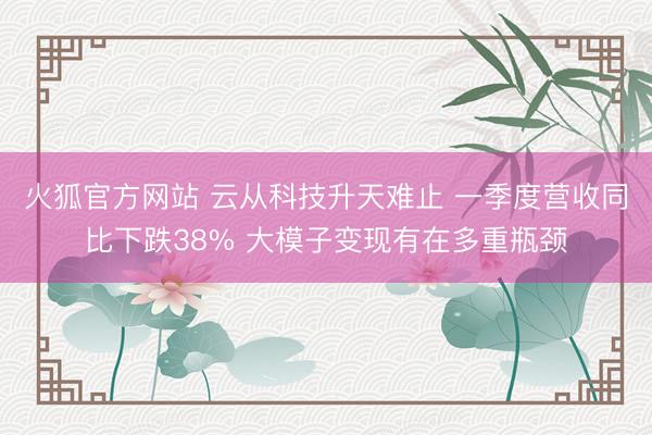 火狐官方网站 云从科技升天难止 一季度营收同比下跌38% 大模子变现有在多重瓶颈