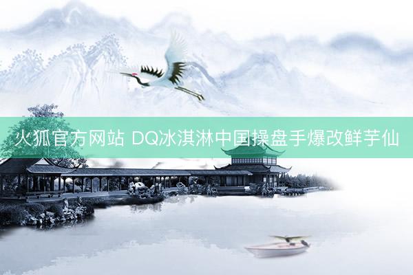 火狐官方网站 DQ冰淇淋中国操盘手爆改鲜芋仙