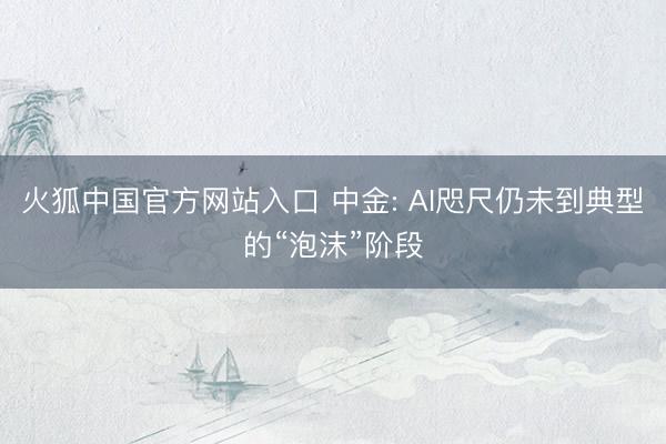 火狐中国官方网站入口 中金: AI咫尺仍未到典型的“泡沫”阶段