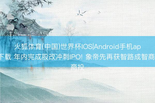 火狐体育(中国)世界杯IOS|Android手机app下载 年内完成股改冲刺IPO! 象帝先再获智路成智商投