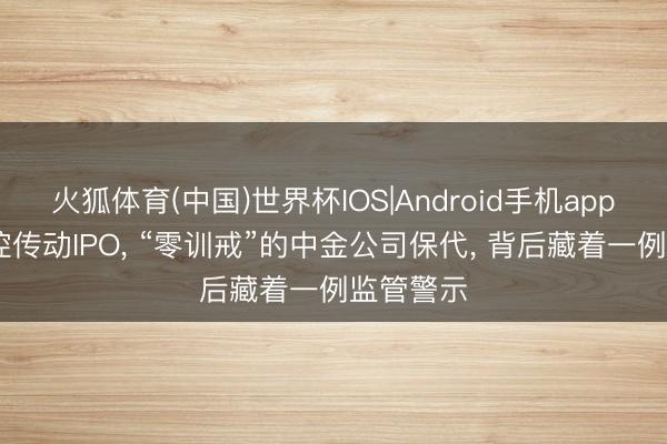火狐体育(中国)世界杯IOS|Android手机app下载 绿控传动IPO， “零训戒”的中金公司保代， 背后藏着一例监管警示