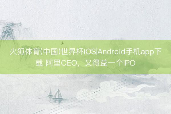 火狐体育(中国)世界杯IOS|Android手机app下载 阿里CEO，又得益一个IPO