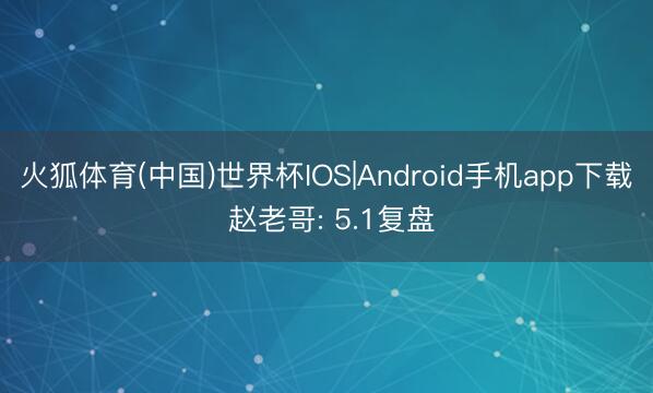 火狐体育(中国)世界杯IOS|Android手机app下载 赵老哥: 5.1复盘