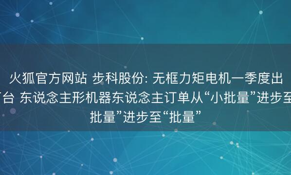 火狐官方网站 步科股份: 无框力矩电机一季度出货3.5万台 东说念主形机器东说念主订单从“小批量”进步至“批量”