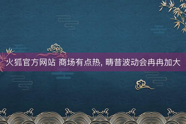 火狐官方网站 商场有点热， 畴昔波动会冉冉加大