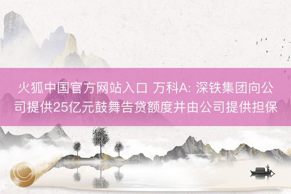 火狐中国官方网站入口 万科A: 深铁集团向公司提供25亿元鼓舞告贷额度并由公司提供担保