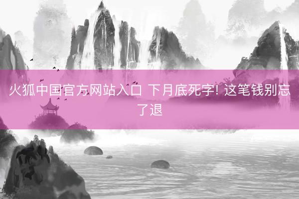 火狐中国官方网站入口 下月底死字! 这笔钱别忘了退