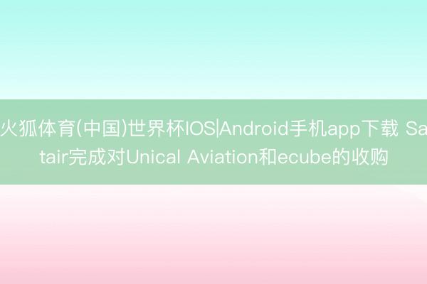 火狐体育(中国)世界杯IOS|Android手机app下载 Satair完成对Unical Aviation和ecube的收购