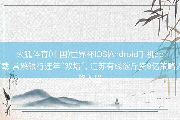 火狐体育(中国)世界杯IOS|Android手机app下载 常熟银行连年“双增”， 江苏有线欲斥资9亿策略入股