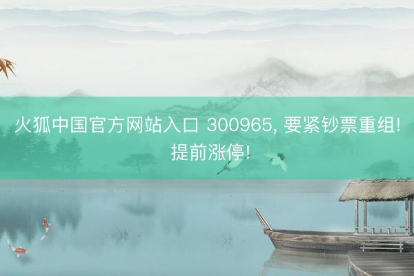 火狐中国官方网站入口 300965， 要紧钞票重组! 提前涨停!
