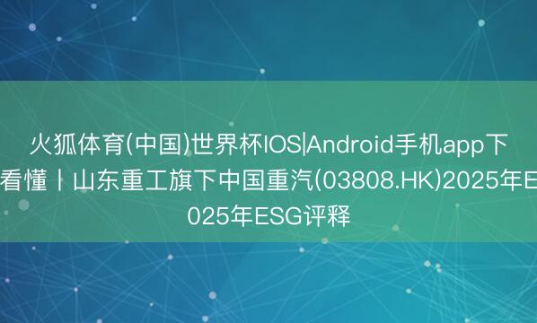 火狐体育(中国)世界杯IOS|Android手机app下载 一图看懂丨山东重工旗下中国重汽(03808.HK)2025年ESG评释