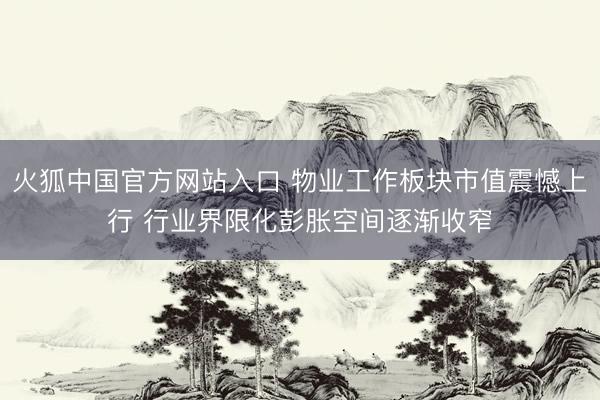 火狐中国官方网站入口 物业工作板块市值震憾上行 行业界限化彭胀空间逐渐收窄