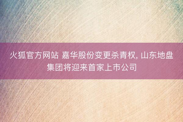 火狐官方网站 嘉华股份变更杀青权， 山东地盘集团将迎来首家上市公司