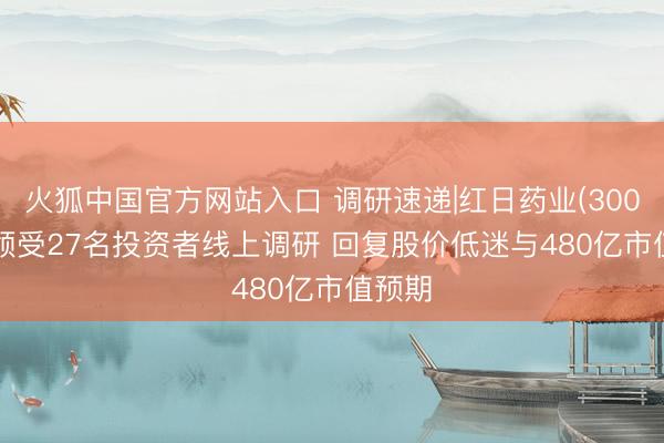火狐中国官方网站入口 调研速递|红日药业(300026)领受27名投资者线上调研 回复股价低迷与480亿市值预期