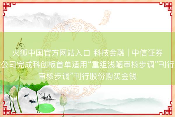 火狐中国官方网站入口 科技金融 | 中信证券独家助力中微公司完成科创板首单适用“重组浅陋审核步调”刊行股份购买金钱