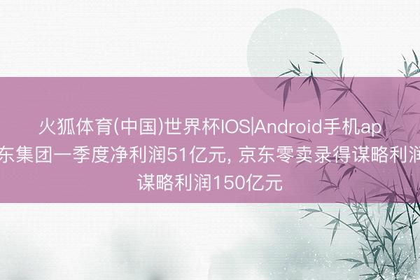 火狐体育(中国)世界杯IOS|Android手机app下载 京东集团一季度净利润51亿元， 京东零卖录得谋略利润150亿元