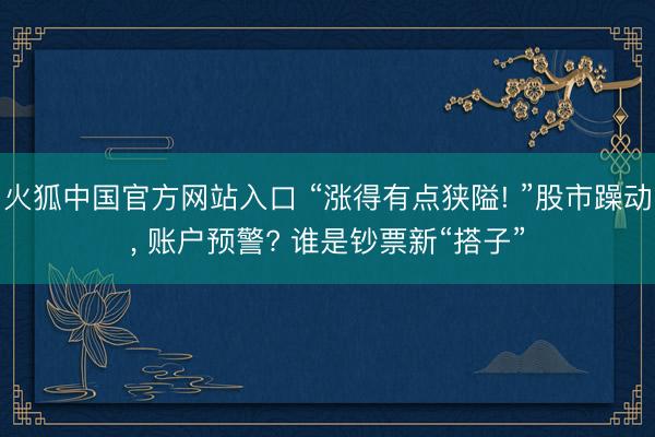 火狐中国官方网站入口 “涨得有点狭隘! ”股市躁动， 账户预警? 谁是钞票新“搭子”
