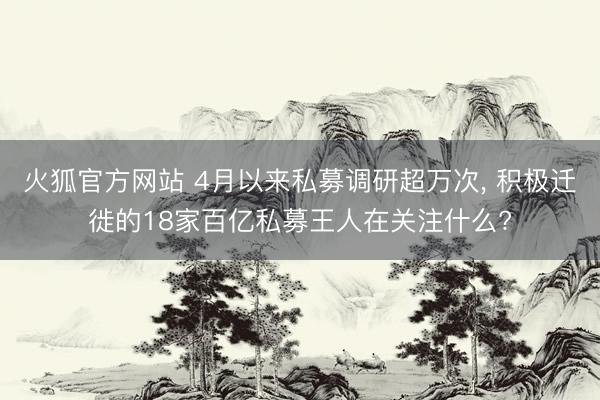 火狐官方网站 4月以来私募调研超万次， 积极迁徙的18家百亿私募王人在关注什么?