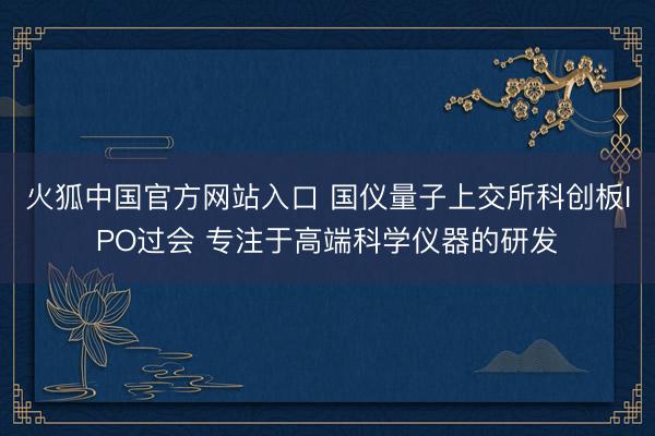 火狐中国官方网站入口 国仪量子上交所科创板IPO过会 专注于高端科学仪器的研发