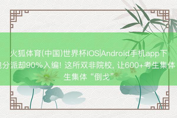 火狐体育(中国)世界杯IOS|Android手机app下载 不包分派却90%入编! 这所双非院校， 让600+考生集体 “倒戈”