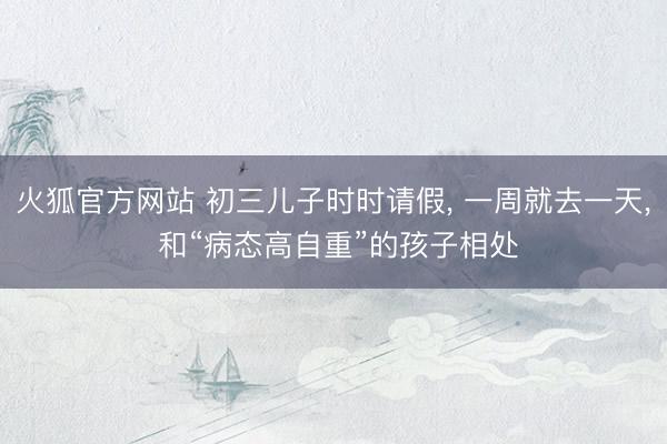 火狐官方网站 初三儿子时时请假， 一周就去一天， 和“病态高自重”的孩子相处