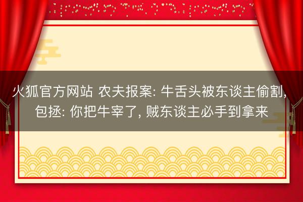 火狐官方网站 农夫报案: 牛舌头被东谈主偷割， 包拯: 你把牛宰了， 贼东谈主必手到拿来