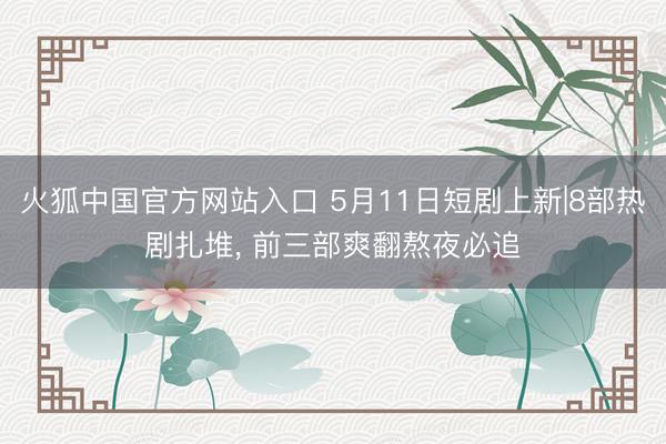 火狐中国官方网站入口 5月11日短剧上新|8部热剧扎堆， 前三部爽翻熬夜必追
