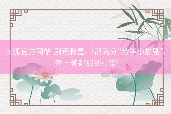 火狐官方网站 剧荒救星! 7部高分“芳华小甜剧”， 每一帧都甜到打滚!