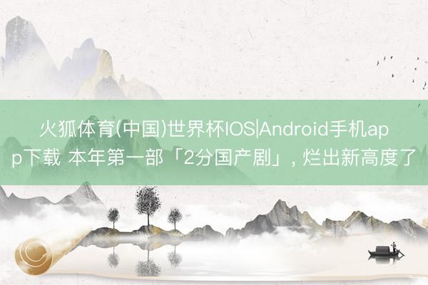 火狐体育(中国)世界杯IOS|Android手机app下载 本年第一部「2分国产剧」， 烂出新高度了