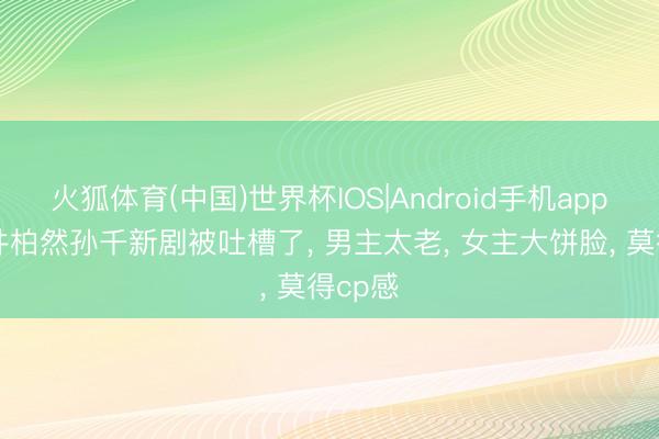 火狐体育(中国)世界杯IOS|Android手机app下载 井柏然孙千新剧被吐槽了， 男主太老， 女主大饼脸， 莫得cp感