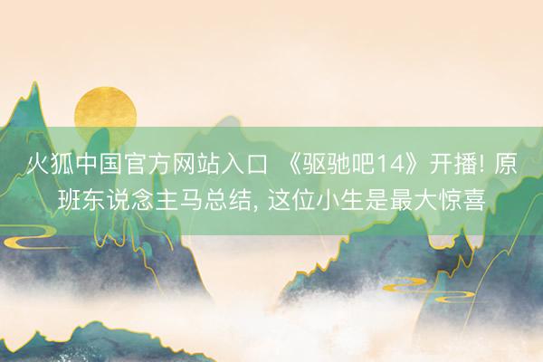 火狐中国官方网站入口 《驱驰吧14》开播! 原班东说念主马总结， 这位小生是最大惊喜