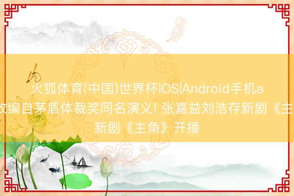 火狐体育(中国)世界杯IOS|Android手机app下载 改编自茅盾体裁奖同名演义! 张嘉益刘浩存新剧《主角》开播