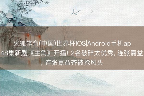 火狐体育(中国)世界杯IOS|Android手机app下载 央一48集新剧《主角》开播! 2名破碎太优秀， 连张嘉益齐被抢风头