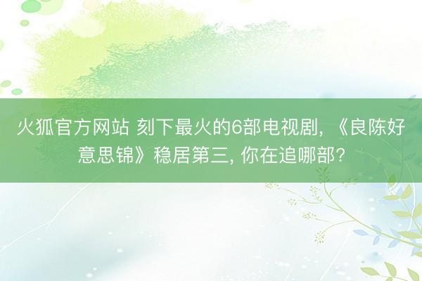 火狐官方网站 刻下最火的6部电视剧， 《良陈好意思锦》稳居第三， 你在追哪部?