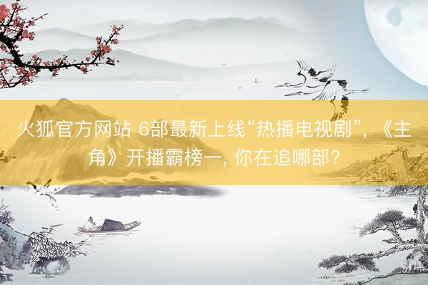 火狐官方网站 6部最新上线“热播电视剧”， 《主角》开播霸榜一， 你在追哪部?