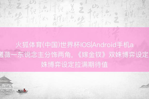 火狐体育(中国)世界杯IOS|Android手机app下载 田曦薇一东说念主分饰两角， 《嫁金钗》双姝博弈设定拉满期待值