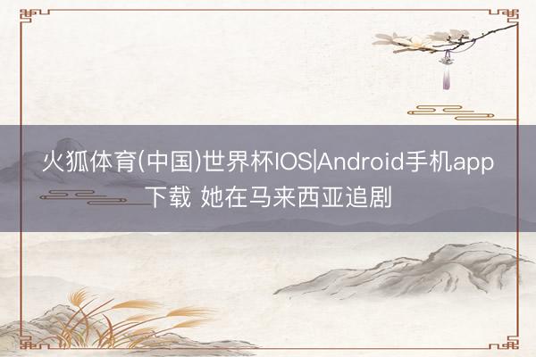 火狐体育(中国)世界杯IOS|Android手机app下载 她在马来西亚追剧