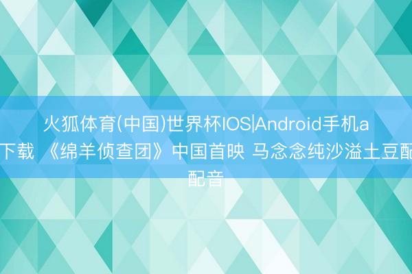 火狐体育(中国)世界杯IOS|Android手机app下载 《绵羊侦查团》中国首映 马念念纯沙溢土豆配音