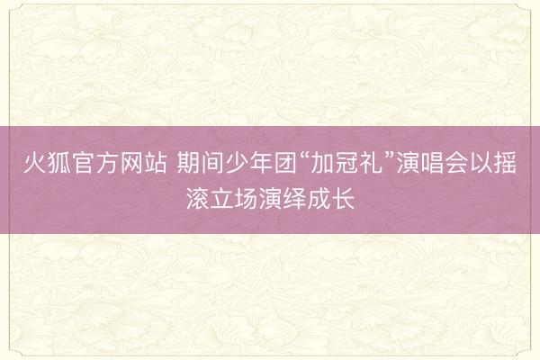 火狐官方网站 期间少年团“加冠礼”演唱会以摇滚立场演绎成长