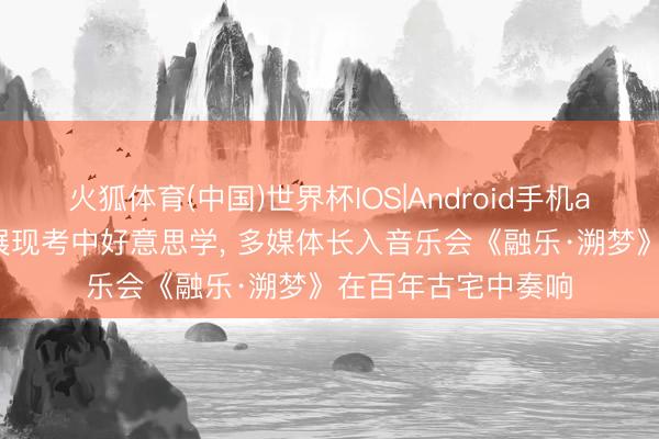 火狐体育(中国)世界杯IOS|Android手机app下载 千里浸式展现考中好意思学， 多媒体长入音乐会《融乐·溯梦》在百年古宅中奏响