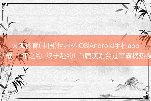 火狐体育(中国)世界杯IOS|Android手机app下载 十年之约， 终于赴约! 白鹿演唱会过审霸榜热搜