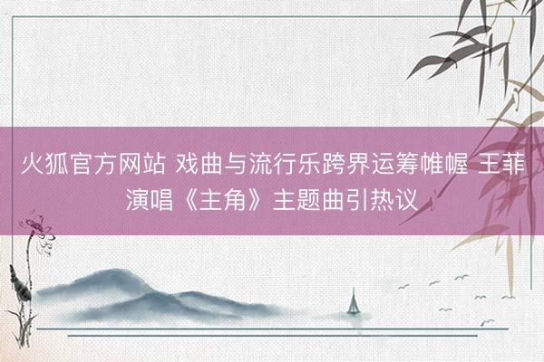 火狐官方网站 戏曲与流行乐跨界运筹帷幄 王菲演唱《主角》主题曲引热议