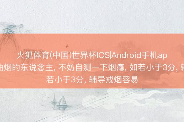 火狐体育(中国)世界杯IOS|Android手机app下载 遥远抽烟的东说念主， 不妨自测一下烟瘾， 如若小于3分， 辅导戒烟容易