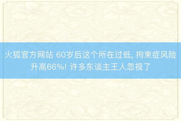 火狐官方网站 60岁后这个所在过低， 拘束症风险升高66%! 许多东谈主王人忽视了