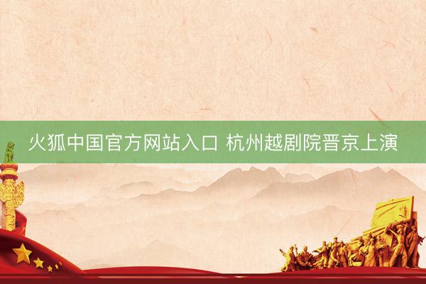 火狐中国官方网站入口 杭州越剧院晋京上演